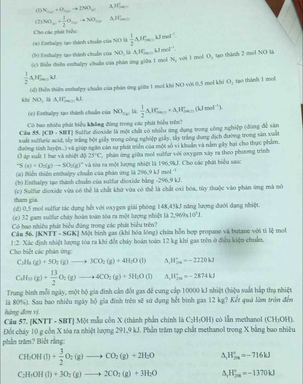 (1) N_2(g)+O_2(g)to 2NO_(g) △ _rH_2^((circ)
(2) NO_(x))+ 1/2 O_2(g)to NO_(3(g))^(H_2)^circ H_2^((circ)
Cho các phát biểu:
(a) Enthalpy tạo thành chuẩn của NO là frac 1)2△ _rH_(298(1))°kJmol^(-1).
(b) Enthalpy tạo thành chuẩn của NO_2la△ _rH_(298(2))°kJmol^(-1).
(c) Biến thiên enthalpy chuẩn của phản ứng giữa 1 mol N_2 với 1 mol O_2 tạo thành 2 mol NO là
 1/2 △ H_so_(1)^circ kJ.
(d) Biển thiên enthalpy chuẩn của phản ứng giữa 1 mol khí NO với 0,5 mol khí O_2 tạo thành 1 mol
khí NO_2 là △ _xH_(298(2))°kJ.
(e) Enthalpy tạo thành chuẩn của NO_2(g) là:  1/2 △ _rH_(298(1))°+△ _rH_(298(2))°(kJmol^(-1)).
Có bao nhiêu phát biểu không đúng trong các phát biểu trên?
Câu 55. [CD - SBT] Sulfur dioxide là một chất có nhiều ứng dụng trong công nghiệp (dùng đề sản
xuất sulfuric acid, tẩy trắng bột giấy trong công nghiệp giấy, tẩy trắng dung dịch đường trong sản xuất
đường tỉnh luyện..) và giúp ngăn cản sự phát triển của một số vi khuẩn và nấm gây hại cho thực phẩm.
Ở áp suất 1 bar và nhiệt dhat Q25°C , phản ứng giữa mol sulfur với oxygen xảy ra theo phương trình
S(s)+O_2(g)to SO_2(g) ' và tỏa ra một lượng nhiệt là 196,9kJ. Cho các phát biểu sau:
(a) Biến thiên enthalpy chuẩn của phản ứng là 296,9 kJ mol '1
(b) Enthalpy tạo thành chuẩn của sulfur dioxide bằng -296,9 kJ.
(c) Sulfur dioxide vừa có thể là chất khử vừa có thể là chất oxi hóa, tùy thuộc vào phản ứng mà nó
tham gia.
(d) 0,5 mol sulfur tác dụng hết với oxygen giải phóng 148,45kJ năng lượng dưới dạng nhiệt.
(e) 32 gam sulfur cháy hoàn toàn tỏa ra một lượng nhiệt là 2,969* 10^5J.
Có bao nhiêu phát biểu đúng trong các phát biểu trên?
Câu 56. [KNTT - SGK] Một bình gas (khí hóa lỏng) chứa hỗn hợp propane và butane với ti lhat e mol
1:2 2. Xác định nhiệt lượng tỏa ra khi đốt cháy hoàn toàn 12 kg khí gas trên ở điều kiện chuẩn.
Cho biết các phản ứng:
C_3H_8(g)+5O_2(g)to 3CO_2(g)+4H_2O(l) △ _rH_(298)°=-2220kJ
C_4H_10(g)+ 13/2 O_2(g)to 4CO_2(g)+5H_2O(l) △ _rH_(298)°=-2874kJ
Trung bình mỗi ngày, một hộ gia đình cần đốt gas để cung cấp 10000 kJ nhiệt (hiệu suất hấp thụ nhiệt
là 80%). Sau bao nhiêu ngày hộ gia đình trên sẽ sử dụng hết bình gas 12 kg? Kết quả làm tròn đến
hàng đơn vị.
Câu 57. [KNTT - SBT] Một mẫu cồn X (thành phần chính là C_2H_5OH) có lẫn methanol (CH_3OH).
Đốt cháy 10 g cồn X tỏa ra nhiệt lượng 291,9 kJ. Phần trăm tạp chất methanol trong X bằng bao nhiêu
phần trăm? Biết rằng:
CH_3OH(l)+ 3/2 O_2(g)to CO_2(g)+2H_2O
△ _rH_(298)°=-716kJ
C_2H_5OH(l)+3O_2(g)to 2CO_2(g)+3H_2O
△ _rH_(298)°=-1370kJ