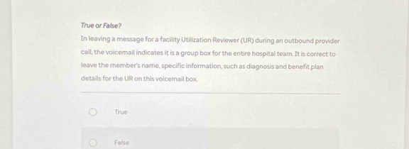 True or False?
In leaving a message for a facility Utilization Reviewer (UR) during an outbound provider
call, the voicemail indicates it is a group box for the entire hospital team. It is correct to
leave the member's name, specific information, such as diagnosis and benefit plan
details for the UR on this voicemail box.
True
False