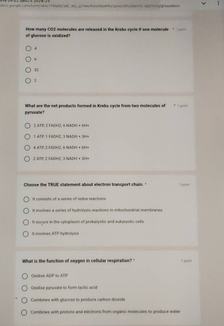 docs google.comn/forms/d/e/1FAlpQLSdC_bEjjpT4eafEAzkKbeMEeSphvc0RluQdxVYs-xDuTmVyQ/viewform
How many CO2 molecules are released in the Krebs cycle if one molecule
of glucose is oxidized?
4
6
32
2
What are the net products formed in Krebs cycle from two molecules of 1 point
pyruvate?
2ATP, 2FADH2,6NADH+6H+
1ATP, 1FADH2,3NADH+3H+
4ATP, 2FADH2, 6NADH+6H+
2ATP, 2FADH2, 3NADH+3H+
Choose the TRUE statement about electron transport chain. * 1 point
It consists of a series of redox reactions
It involves a series of hydrolysis reactions in mitochondrial membranes
It occurs in the cytoplasm of prokaryotic and eukaryotic cells
It involves ATP hydrolysis
What is the function of oxygen in cellular respiration? 1 point
Oxidise ADP to ATP
Oxidise pyruvate to form lactic acid
Combines with glucose to produce carbon dioxide
Combines with protons and electrons from organic molecules to produce water