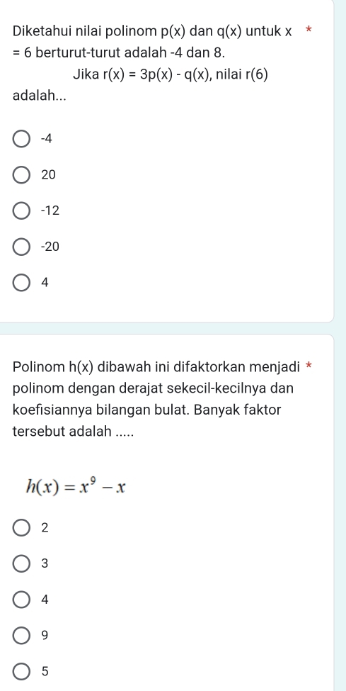 Diketahui nilai polinom p(x) dan q(x) untuk x *
= 6 berturut-turut adalah -4 dan 8.
Jika r(x)=3p(x)-q(x) , nilai r(6)
adalah...
-4
20
-12
-20
4
Polinom h(x) dibawah ini difaktorkan menjadi *
polinom dengan derajat sekecil-kecilnya dan
koefisiannya bilangan bulat. Banyak faktor
tersebut adalah .....
h(x)=x^9-x
2
3
4
9
5