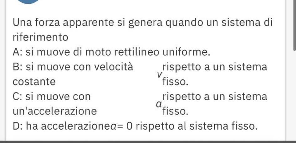 Una forza apparente si genera quando un sistema di
riferimento
A: si muove di moto rettilineo uniforme.
B: si muove con velocità rispetto a un sistema
V
costante fisso.
C: si muove con rispetto a un sistema
a
un'accelerazione fisso.
D: ha accelerazioneα =0 rispetto al sistema fisso.