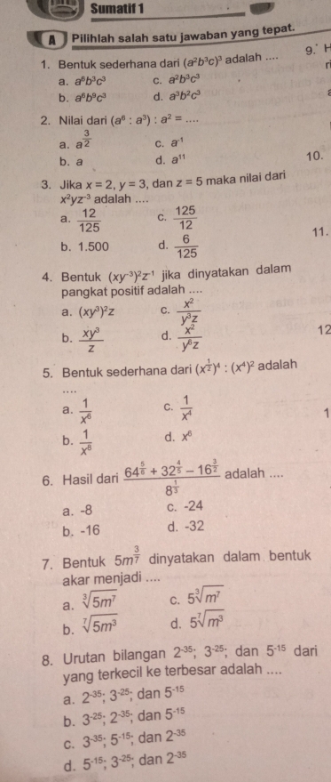 Sumatif 1
A   Pilihlah salah satu jawaban yang tepat.
9.° H
1. Bentuk sederhana dari (a^2b^3c)^3 adalah ....
「
a. a^6b^3c^3 C. a^2b^3c^3
b. a^6b^9c^3 d. a^3b^2c^3
2. Nilai dari (a^6:a^3):a^2= _
a. a^(frac 3)2
C. a^(-1)
b. a d. a^(11) 10.
3. Jika x=2,y=3 , dan z=5 maka nilai dari
x^2yz^(-3) adalah ....
a.  12/125  C.  125/12 
b. 1.500 d.  6/125  11.
4. Bentuk (xy^(-3))^2z^(-1) jika dinyatakan dalam
pangkat positif adalah ....
a. (xy^3)^2z C.  x^2/y^3z 
b.  xy^3/z  d.  x^2/y^6z 
12
5. Bentuk sederhana dari (x^(frac 1)2)^4:(x^4)^2 adalah
.
a.  1/x^6  C.  1/x^4 
1
b.  1/x^8  d. x^6
6. Hasil dari frac 64^(frac 5)6+32^(frac 4)5-16^(frac 3)28^(frac 1)3 adalah ....
a. -8 c. -24
b. -16 d. -32
7. Bentuk 5m^(frac 3)7 dinyatakan dalam bentuk
akar menjadi ....
a. sqrt[3](5m^7) C. 5sqrt[3](m^7)
b. sqrt[7](5m^3) d. 5sqrt[7](m^3)
8. Urutan bilangan 2^(-35);3^(-25); dan 5^(-15) dari
yang terkecil ke terbesar adalah ....
a. 2^(-35);3^(-25); dan 5^(-15)
b. 3^(-25);2^(-35); dan 5^(-15)
C. 3^(-35);5^(-15); dan 2^(-35)
d. 5^(-15);3^(-25); dan 2^(-35)