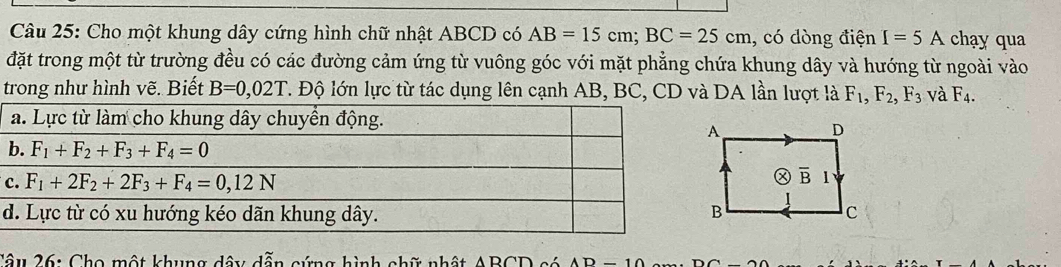 Cho một khung dây cứng hình chữ nhật ABCD có AB=15cm;BC=25cm , có dòng điện I=5A chạy qua
đặt trong một từ trường đều có các đường cảm ứng từ vuông góc với mặt phẳng chứa khung dây và hướng từ ngoài vào
trong như hình vẽ. Biết B=0,02T T. Độ lớn lực từ tác dụng lên cạnh AB, BC, CD và DA lần lượt là F_1,F_2,F_3 và F_4.
c
Câu 26: Cho một khung dây dẫn cứng hình chữ nhật ABCT