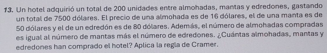 Un hotel adquirió un total de 200 unidades entre almohadas, mantas y edredones, gastando 
un total de 7500 dólares. El precio de una almohada es de 16 dólares, el de una manta es de
50 dólares y el de un edredón es de 80 dólares. Además, el número de almohadas compradas 
es igual al número de mantas más el número de edredones. ¿Cuántas almohadas, mantas y 
edredones han comprado el hotel? Aplica la regla de Cramer.