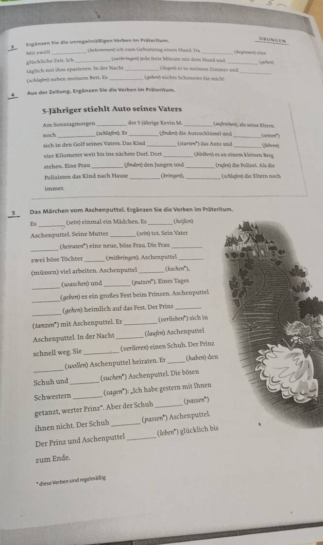 Ergänzen Sie die unregelmäßigen Verben im Präteritum.
Obungen
Mit zwölf_ (bekommen) ich zum Geburtstag einen Hund. Da_ (beginne») eine
glückliche Zeit. Ich _(verbringen) jede freie Minute mit dem Hund und _ (gehen)
täglich mit ihm spazieren. In der Nacht_ (legen) et in meinem Zimmer und_
(schlaen) neben meinem Bett. Es _(geben) nichts Schöneres für mich!
4 Aus der Zeitung. Ergänzen Sie die Verben im Präteritum.
5-Jähriger stiehlt Auto seines Vaters
Am Sonntagmorgen_ der S-jährige Kevin M _(aufstehen), als seine Eltern
noch_ (schlafen). Er_ (finden) die Autoschlüssel und _(setzen")
sich in den Golf seines Vaters. Das Kind (starten') das Auto und _(fahren)
vier Kilometer weit bis ins nächste Dorf. Dort _(blriben) es an einem kleinen Berg
stehen. Eine Frau_ (finden) den Jungen und _(rufn) die Polizei. Als die
Polizisten das Kind nach Hause _(bringen), _(schlafen) die Eltern noch
immer.
_
5Das Märchen vom Aschenputtel. Ergänzen Sie die Verben im Präteritum.
Es_ (sein) einmal ein Mädchen. Es _(heißen)
Aschenputtel. Seine Mutter _(sein) tot. Sein Vater
_(heiraten*) eine neue, böse Frau. Die Frau_
zwei böse Töchter _(mitbringen). Aschenputtel_
(müssen) viel arbeiten. Aschenputtel _(kochen*),
_
(waschen) und _(putzen*). Eines Tages
_
(geben) es ein großes Fest beim Prinzen. Aschenputtel
_
(gehen) heimlich auf das Fest. Der Prinz_
(tanzen*) mit Aschenputtel. Er _(verlieben") sich in
Aschenputtel. In der Nacht _(laufen) Aschenputtel
schnell weg. Sie _(verlieren) einen Schuh. Der Prinz
(wollen) Aschenputtel heiraten. Er (haben) den
Schuh und _(suchen*) Aschenputtel. Die bösen
Schwestern _(sagen*): _Ich habe gestern mit Ihnen
getanzt, werter Prinz'. Aber der Schuh _(passen*)
ihnen nicht. Der Schuh _(passen*) Aschenputtel.
Der Prinz und Aschenputtel _(leben*) glücklich bis
zum Ende.
* diese Verben sind regelmäßig