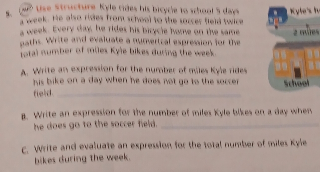 Use Structure Kyle rides his bicycle to school 5 days Kyle's h 
a week. He also rides from school to the soccer field twice 
a week. Every day, he rides his bicycle home on the same 2 miles
paths. Write and evaluate a numerical expression for the 
total number of miles Kyle bikes during the week. 
A. Write an expression for the number of miles Kyle rides 
his bike on a day when he does not go to the soccer . School 
field._ 
. Write an expression for the number of miles Kyle bikes on a day when 
he does go to the soccer field._ 
c. Write and evaluate an expression for the total number of miles Kyle 
bikes during the week.