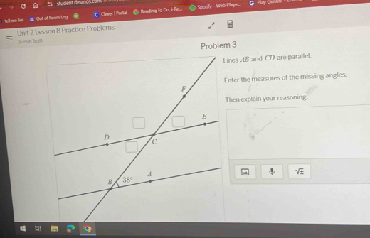 student desmo l com G  Play Cama
tell me lies Out of Room Log C Cliever | Portall Reading To Do, i-Re... Spotify - Web Playe...
Unit 2 Lesson 8 Practice Problems
Jordan Truitt
Problem 3
Lines AB and CD are parallel.
Enter the measures of the missing angles.
Then explain your reasoning.
.I. sqrt(± )