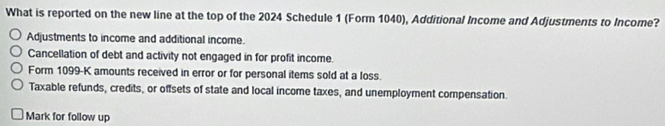 What is reported on the new line at the top of the 2024 Schedule 1 (Form 1040), Additional Income and Adjustments to Income?
Adjustments to income and additional income.
Cancellation of debt and activity not engaged in for profit income.
Form 1099-K amounts received in error or for personal items sold at a loss.
Taxable refunds, credits, or offsets of state and local income taxes, and unemployment compensation.
Mark for follow up