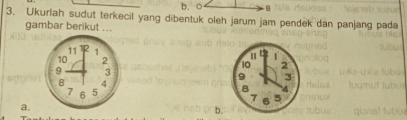 b、 o B
3. Ukurlah sudut terkecil yang dibentuk oleh jarum jam pendek dan panjang pada
gambar berikut ...
11 12 1
10
2
9
10 2
3
9
3
8
4
8
4
7 6 5 7 6 5
a.
b.