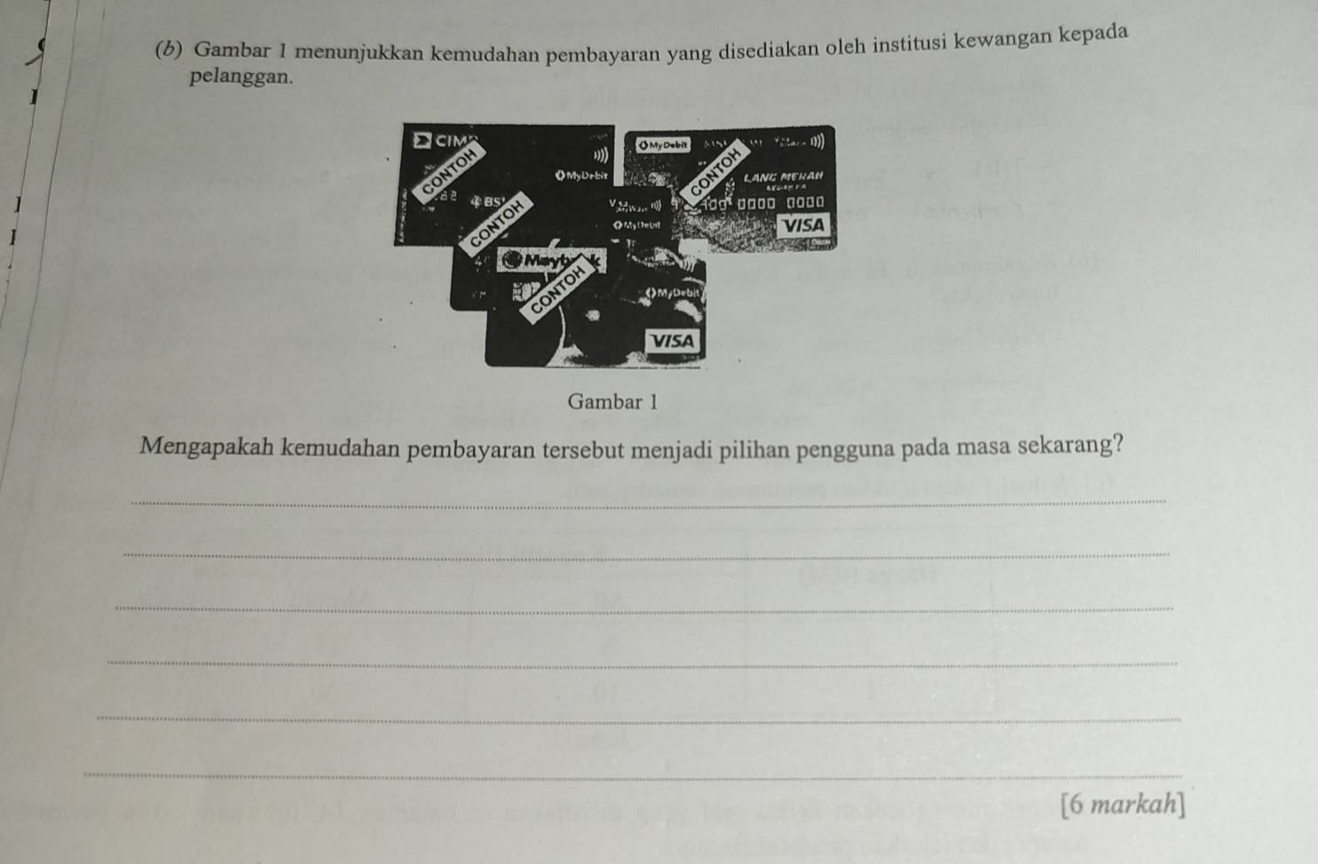 Gambar 1 menunjukkan kemudahan pembayaran yang disediakan oleh institusi kewangan kepada 
pelanggan. 
Gambar 1 
Mengapakah kemudahan pembayaran tersebut menjadi pilihan pengguna pada masa sekarang? 
_ 
_ 
_ 
_ 
_ 
_ 
[6 markah]