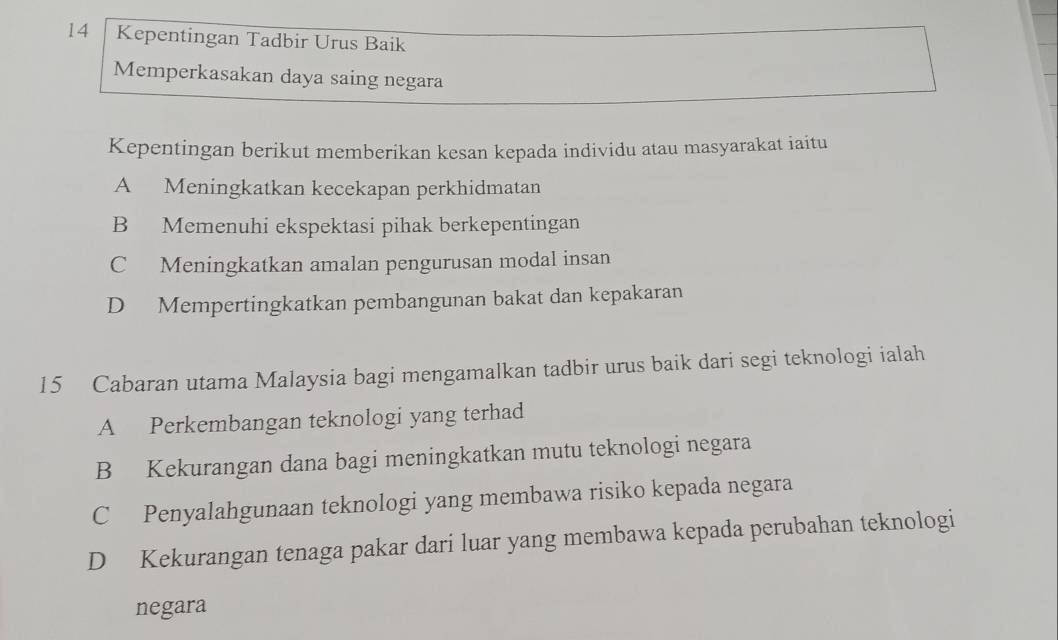 Kepentingan Tadbir Urus Baik
Memperkasakan daya saing negara
Kepentingan berikut memberikan kesan kepada individu atau masyarakat iaitu
A Meningkatkan kecekapan perkhidmatan
B Memenuhi ekspektasi pihak berkepentingan
C Meningkatkan amalan pengurusan modal insan
D Mempertingkatkan pembangunan bakat dan kepakaran
15 Cabaran utama Malaysia bagi mengamalkan tadbir urus baik dari segi teknologi ialah
A Perkembangan teknologi yang terhad
B Kekurangan dana bagi meningkatkan mutu teknologi negara
C Penyalahgunaan teknologi yang membawa risiko kepada negara
D Kekurangan tenaga pakar dari luar yang membawa kepada perubahan teknologi
negara