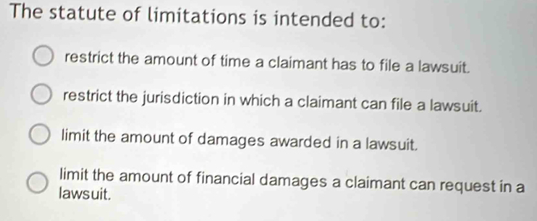 The statute of limitations is intended to:
restrict the amount of time a claimant has to file a lawsuit.
restrict the jurisdiction in which a claimant can file a lawsuit.
limit the amount of damages awarded in a lawsuit.
limit the amount of financial damages a claimant can request in a
lawsuit.