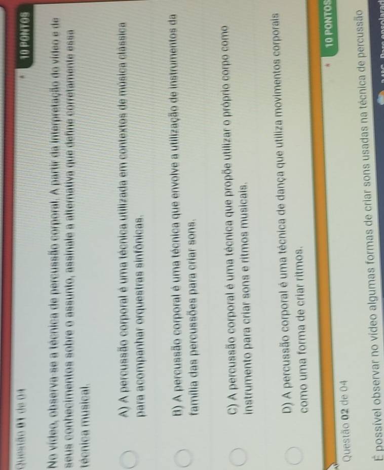 de 04 10 PONTOS
No vídeo, observa-se a técnica de percussão corporal. A partir da interpretação do vídeo e de
seus conhecimentos sobre o assunto, assinale a alternativa que define corretamente essa
técnica musical.
A) A percussão corporal é uma técnica utilizada em contextos de música clássica
para acompanhar orquestras sinfônicas.
B) A percussão corporal é uma técnica que envolve a utilização de instrumentos da
família das percussões para criar sons.
C) A percussão corporal é uma técnica que propõe utilizar o próprio corpo como
instrumento para criar sons e ritmos musicais.
D) A percussão corporal é uma técnica de dança que utiliza movimentos corporais
como uma forma de criar ritmos.
Questão 02 de 04 10 PONTOS
É possível observar no vídeo algumas formas de criar sons usadas na técnica de percussão
a n s o larad