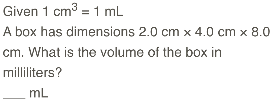 Given 1cm^3=1mL
A box has dimensions 2.0cm* 4.0cm* 8.0
cm. What is the volume of the box in
milliliters? 
_ mL