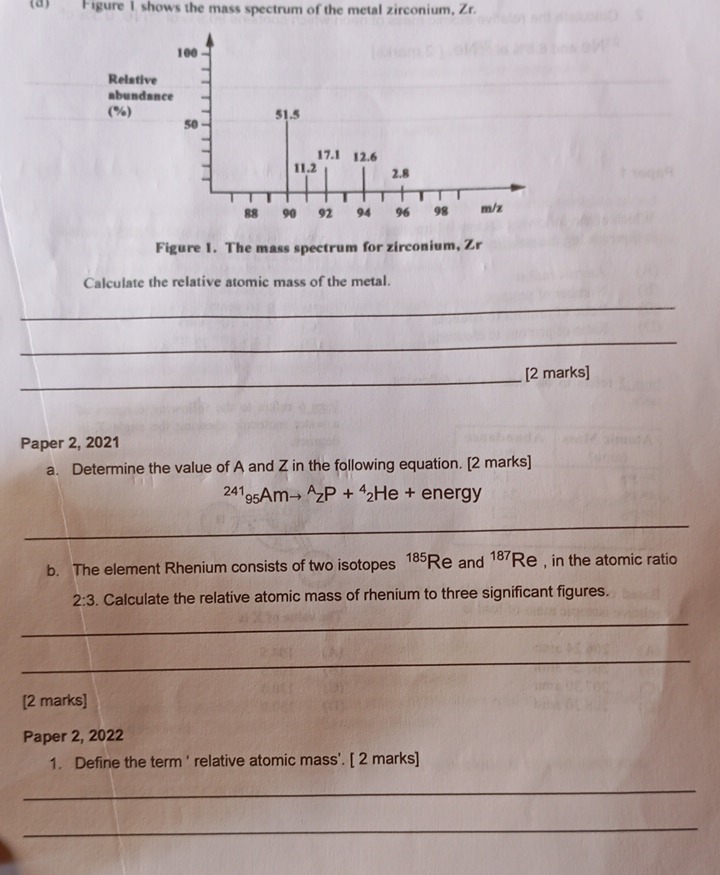 Figure 1 shows the mass spectrum of the metal zirconium, Zr. 
Figure 1. The mass spectrum for zirconium, Zr
Calculate the relative atomic mass of the metal. 
_ 
_ 
_[2 marks] 
Paper 2, 2021 
a. Determine the value of A and Z in the following equation. [2 marks]
^41_95Amto^A_ZP+^4_2H e + energy 
_ 
b. The element Rhenium consists of two isotopes 185 Re and 187 Re , in the atomic ratio 
2:3 . Calculate the relative atomic mass of rhenium to three significant figures. 
_ 
_ 
[2 marks] 
Paper 2, 2022 
1. Define the term ' relative atomic mass'. [ 2 marks] 
_ 
_