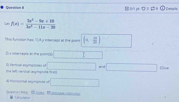 つ 3 2 9 Details 
Let f(x)= (2x^2-9x+10)/3x^2-11x-20 
This function has: 1) A y intercept at the point (0,- 10/20 )
2) x intercepts at the point(s) □
3) Vertical asymptotes of □ and □ (Give 
the left vertical asymptote first) 
4) Horizontal asymptote of □
Question Help: b Video Message instructor 
Calculator