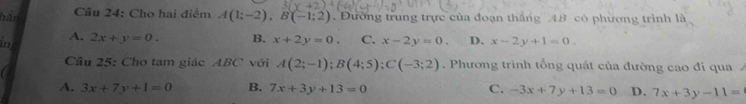 Cho hai điểm
hắn A(1;-2), B(-1;2) Đường trung trực của đoạn thắng 4B có phương trình là
4.
in 2x+y=0. B. x+2y=0. C. x-2y=0. D. x-2y+1=0. 
a Câu 25: Cho tam giác ABC với A(2;-1); B(4;5); C(-3;2). Phương trình tổng quát của đường cao đi qua
A. 3x+7y+1=0 B. 7x+3y+13=0 C. -3x+7y+13=0 D. 7x+3y-11=