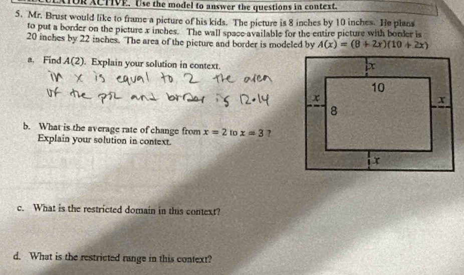 TOR ACTIVE. Use the model to answer the questions in context. 
5.Mr. Brust would like to frame a picture of his kids. The picture is 8 inches by 10 inches. He plans 
to put a border on the picture x inches. The wall space available for the entire picture with border is
20 inches by 22 inches. The area of the picture and border is modeled by A(x)=(8+2x)(10+2x)
a. Find A(2). Explain your solution in context. 
b. What is the average rate of change from x=2 to x=3 ? 
Explain your solution in context. 
c. What is the restricted domain in this context? 
d. What is the restricted range in this context?