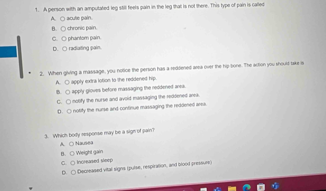 A person with an amputated leg still feels pain in the leg that is not there. This type of pain is called
A. ○ acute pain.
B. C chronic pain.
C. ○ phantom pain.
D. ○ radiating pain.
2. When giving a massage, you notice the person has a reddened area over the hip bone. The action you should take is
A. ○ apply extra lotion to the reddened hip.
B. ○ apply gloves before massaging the reddened area.
C. ○ notify the nurse and avoid massaging the reddened area.
D. ○ notify the nurse and continue massaging the reddened area.
3. Which body response may be a sign of pain?
A. ○ Nausea
B. ○ Weight gain
C. ○ Increased sleep
D. ○ Decreased vital signs (pulse, respiration, and blood pressure)