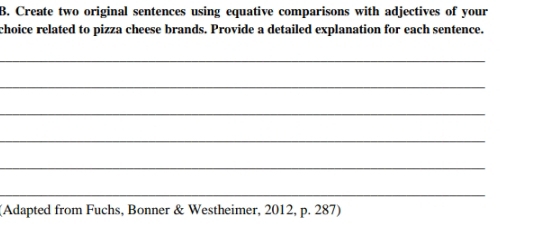 Create two original sentences using equative comparisons with adjectives of your 
choice related to pizza cheese brands. Provide a detailed explanation for each sentence. 
_ 
_ 
_ 
_ 
_ 
_ 
(Adapted from Fuchs, Bonner & Westheimer, 2012, p. 287)