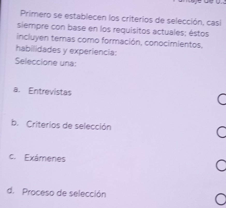 Primero se establecen los criterios de selección, casi
siempre con base en los requisitos actuales; éstos
incluyen temas como formación, conocimientos,
habilidades y experiencia:
Seleccione una:
a. Entrevistas
b. Criterios de selección
c. Exámenes
d. Proceso de selección