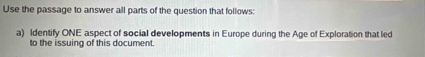 Use the passage to answer all parts of the question that follows: 
a) Identify ONE aspect of social developments in Europe during the Age of Exploration that led 
to the issuing of this document.