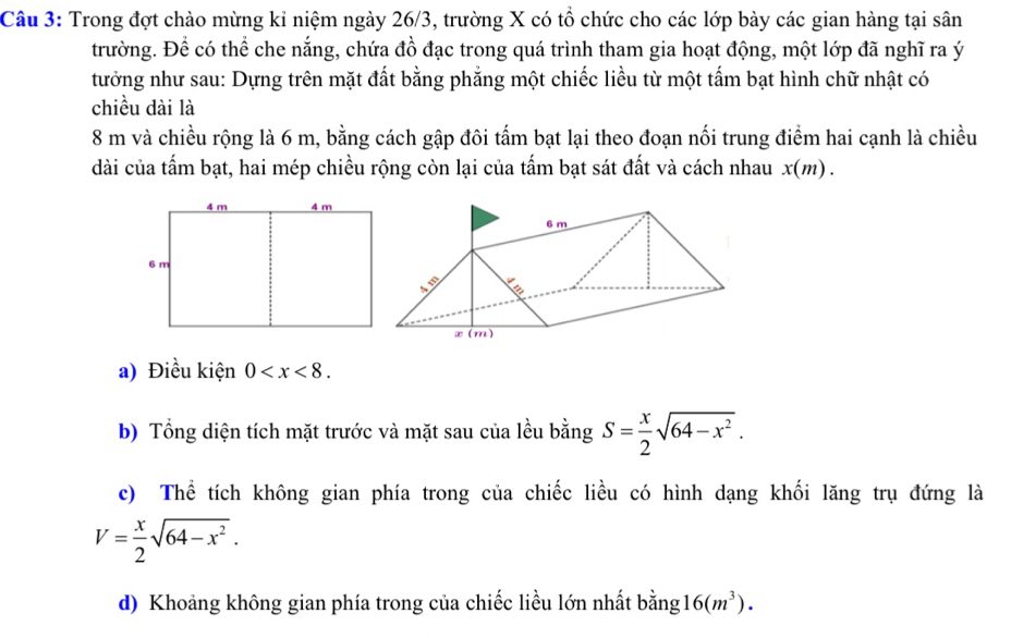 Trong đợt chào mừng kỉ niệm ngày 26/3, trường X có tổ chức cho các lớp bày các gian hàng tại sân 
trường. Để có thể che nắng, chứa đồ đạc trong quá trình tham gia hoạt động, một lớp đã nghĩ ra ý 
tưởng như sau: Dựng trên mặt đất bằng phẳng một chiếc liều từ một tấm bạt hình chữ nhật có 
chiều dài là
8 m và chiều rộng là 6 m, bằng cách gập đôi tấm bạt lại theo đoạn nối trung điểm hai cạnh là chiều 
dài của tấm bạt, hai mép chiều rộng còn lại của tấm bạt sát đất và cách nhau x(m)
a) Điều kiện 0 . 
b) Tổng diện tích mặt trước và mặt sau của lều bằng S= x/2 sqrt(64-x^2). 
c) Thể tích không gian phía trong của chiếc liều có hình dạng khối lăng trụ đứng là
V= x/2 sqrt(64-x^2). 
d) Khoảng không gian phía trong của chiếc liều lớn nhất bằng 16(m^3).