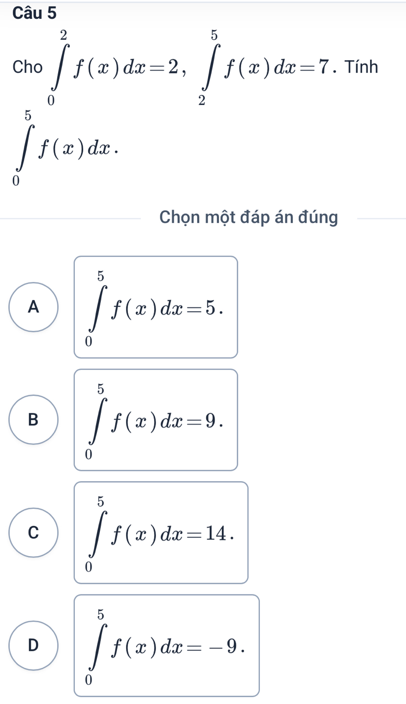 Cho ∈tlimits _0^2f(x)dx=2, ∈tlimits _2^5f(x)dx=7. Tính
5
∈tlimits _0^ef(x)dx. 
Chọn một đáp án đúng
A ∈tlimits _0^5f(x)dx=5.
B ∈tlimits _0^5f(x)dx=9.
C ∈tlimits _0^5f(x)dx=14.
D ∈tlimits _0^5f(x)dx=-9.