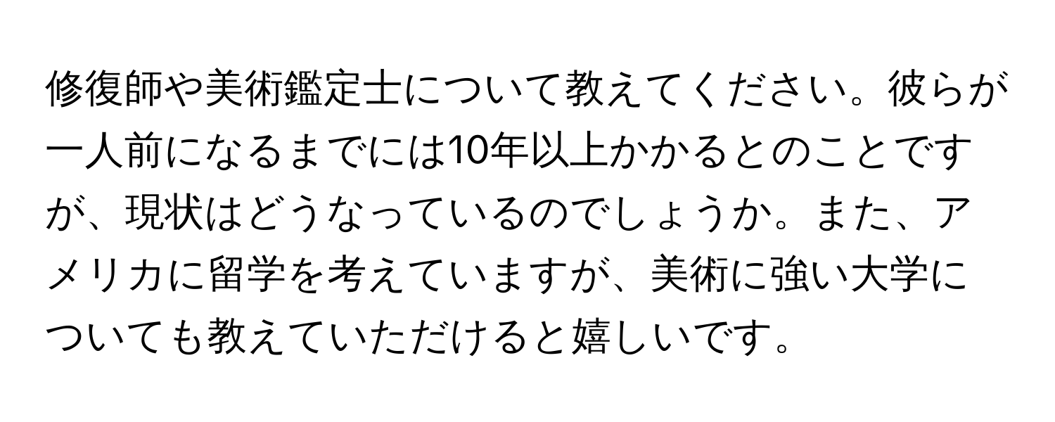 修復師や美術鑑定士について教えてください。彼らが一人前になるまでには10年以上かかるとのことですが、現状はどうなっているのでしょうか。また、アメリカに留学を考えていますが、美術に強い大学についても教えていただけると嬉しいです。