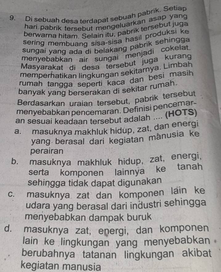 Di sebuah desa terdapat sebuah pabrik. Setiap
hari pabrik tersebut mengeluarkan asap yang
berwarna hitam. Selain itu, pabrik tersebut juga
sering membuang sisa-sisa hasil produksi ke
sungai yang ada di belakang pabrik sehingga
menyebabkan air sungai menjadi cokelat.
Masyarakat di desa tersebut juga kurang
memperhatikan lingkungan sekitarnya. Limbah
rumah tangga seperti kaca dan besi masih 
banyak yang berserakan di sekitar rumah.
Berdasarkan uraian tersebut, pabrik tersebut
menyebabkan pencemaran. Definisi pencemar-
an sesuai keadaan tersebut adalah .... (HOTS)
a. masuknya makhluk hidup, zat, dan energi
yang berasal dari kegiatan mânusia ke
perairan
b. masuknya makhluk hidup, zat, energi,
serta komponen lainnya ke tanah
sehingga tidak dapat digunakan
c. masuknya zat dan komponen lain ke
udara yang berasal dari industri sehingga
menyebabkan dampak buruk
d. masuknya zat, energi, dan komponen
lain ke lingkungan yang menyebabkan
berubahnya tatanan lingkungan akibat
kegiatan manusia