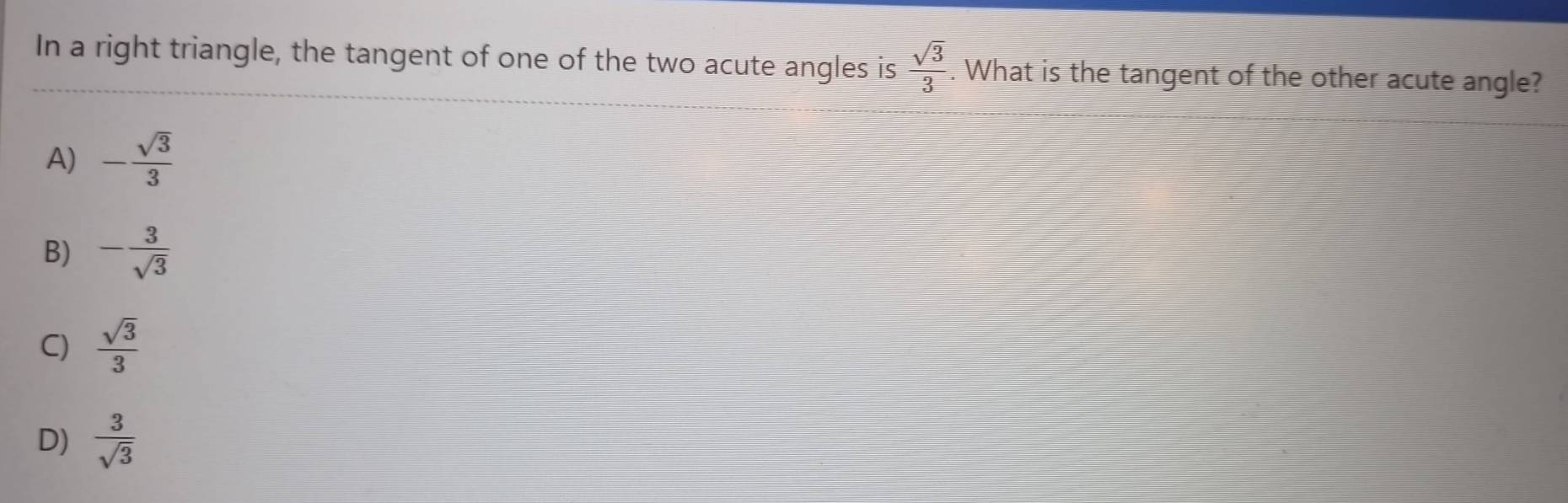 In a right triangle, the tangent of one of the two acute angles is  sqrt(3)/3 . What is the tangent of the other acute angle?
A) - sqrt(3)/3 
B) - 3/sqrt(3) 
C)  sqrt(3)/3 
D)  3/sqrt(3) 