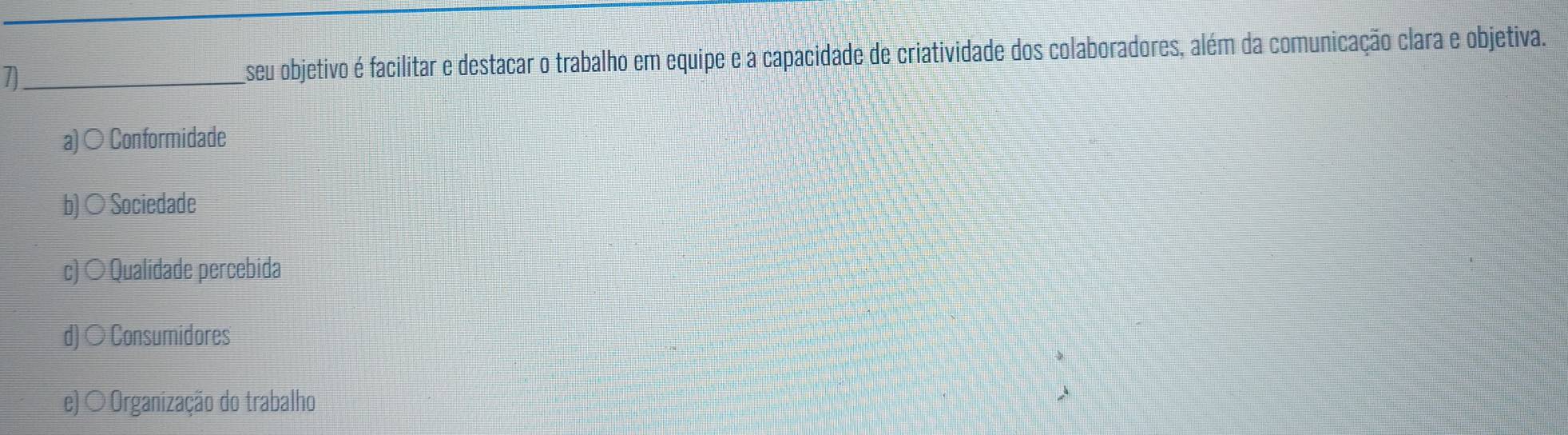 seu objetivo é facilitar e destacar o trabalho em equipe e a capacidade de criatividade dos colaboradores, além da comunicação clara e objetiva.
a)○ Conformidade
b) ○ Sociedade
c) ○ Qualidade percebida
d) ○ Consumidores
e) ○ Organização do trabalho