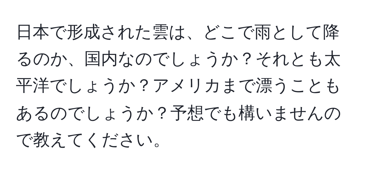 日本で形成された雲は、どこで雨として降るのか、国内なのでしょうか？それとも太平洋でしょうか？アメリカまで漂うこともあるのでしょうか？予想でも構いませんので教えてください。