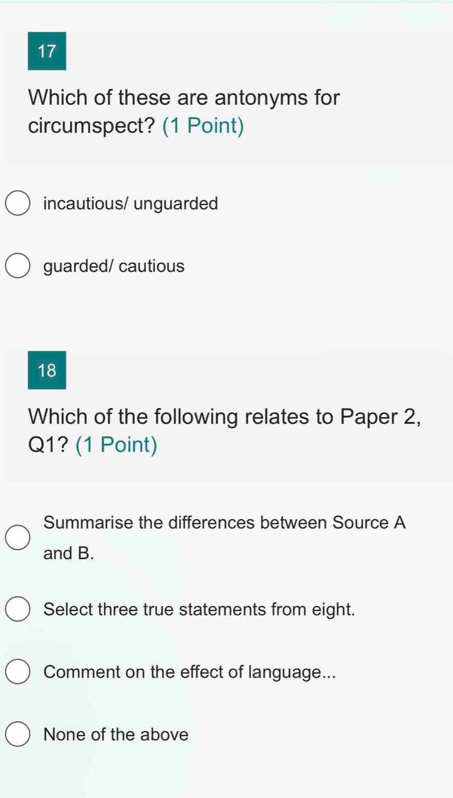 Which of these are antonyms for
circumspect? (1 Point)
incautious/ unguarded
guarded/ cautious
18
Which of the following relates to Paper 2,
Q1? (1 Point)
Summarise the differences between Source A
and B.
Select three true statements from eight.
Comment on the effect of language...
None of the above