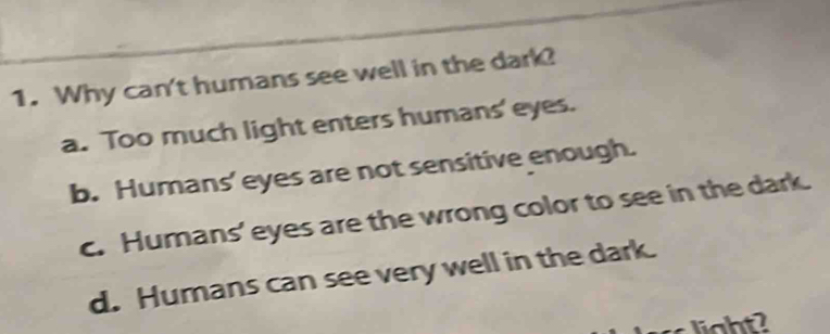 Why can't humans see well in the dark?
a. Too much light enters humans' eyes.
b. Humans' eyes are not sensitive enough.
c. Humans' eyes are the wrong color to see in the dark.
d. Humans can see very well in the dark.
light?