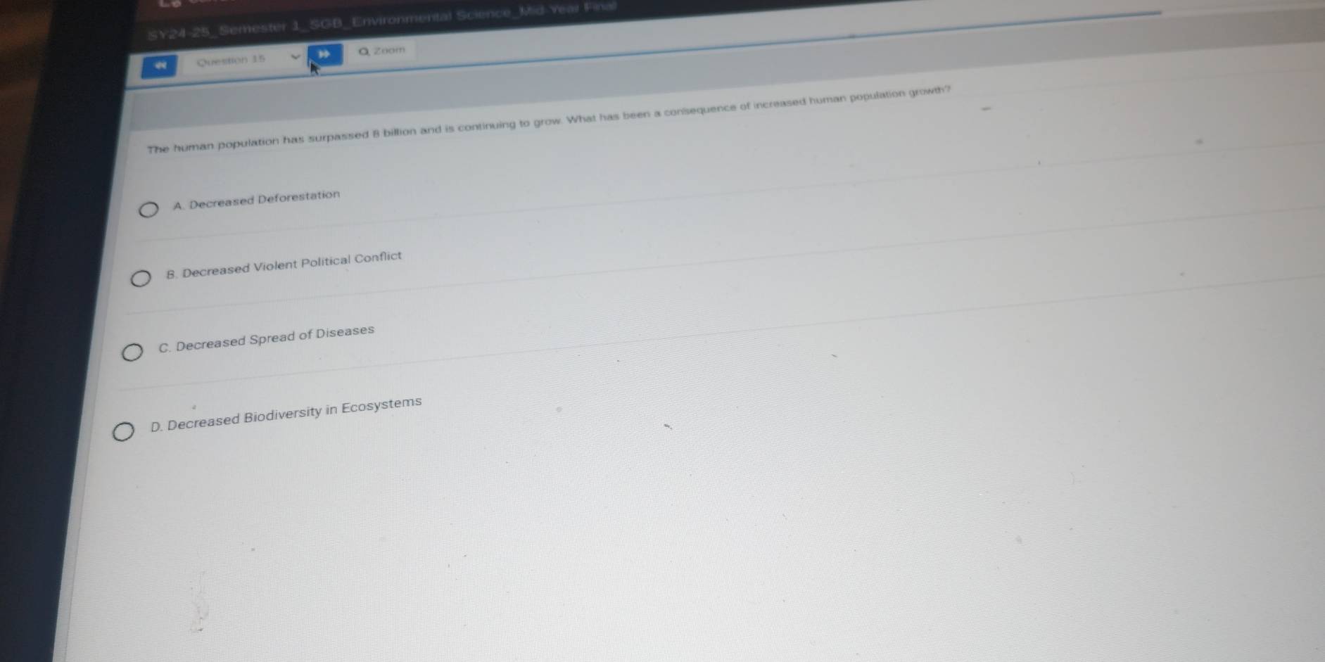 SY24-25_Semester 1_SGB_Environmental Science_Mid-Year Final
Question 15 Q Zoom
The human population has surpassed 8 billion and is continuing to grow. What has been a consequence of increased human population growth?
A. Decreased Deforestation
B. Decreased Violent Political Conflict
C. Decreased Spread of Diseases
D. Decreased Biodiversity in Ecosystems