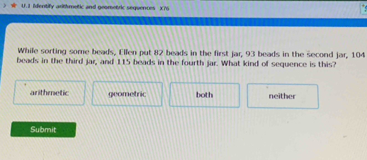 Identify arithmetic and geometric sequences X76
While sorting some beads, Ellen put 82 beads in the first jar, 93 beads in the second jar, 104
beads in the third jar, and 115 beads in the fourth jar. What kind of sequence is this?
arithmetic geometric both neither
Submit