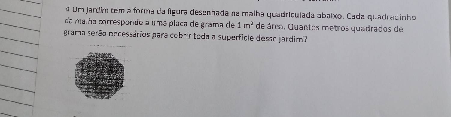 4-Um jardim tem a forma da figura desenhada na malha quadriculada abaixo. Cada quadradinho 
da malha corresponde a uma placa de grama de 1m^2 de área. Quantos metros quadrados de 
grama serão necessários para cobrir toda a superfície desse jardim?