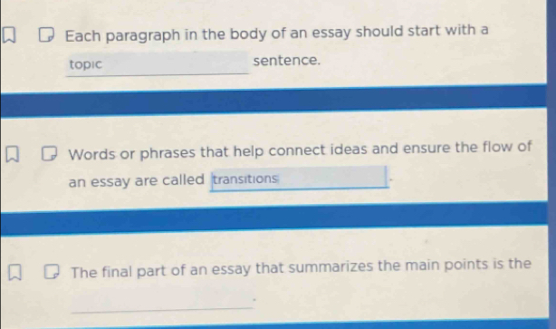 Each paragraph in the body of an essay should start with a 
_ 
_ 
topic sentence. 
Words or phrases that help connect ideas and ensure the flow of 
an essay are called transitions 
The final part of an essay that summarizes the main points is the 
_