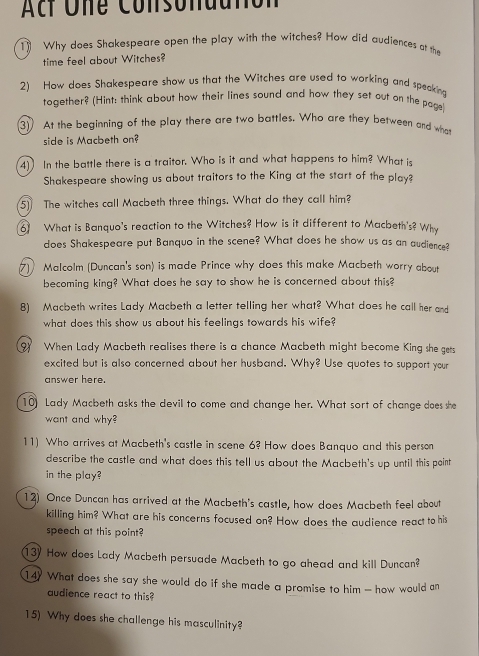 Acf One Consondutión 
1 Why does Shakespeare open the play with the witches? How did audiences at the 
time feel about Witches? 
2) How does Shakespeare show us that the Witches are used to working and speaking 
together? (Hint: think about how their lines sound and how they set out on the page) 
3 At the beginning of the play there are two battles. Who are they between and who 
side is Macbeth on? 
4) In the battle there is a traitor. Who is it and what happens to him? What is 
Shakespeare showing us about traitors to the King at the start of the play? 
5) The witches call Macbeth three things. What do they call him? 
6 What is Banquo's reaction to the Witches? How is it different to Macbeth's? Why 
does Shakespeare put Banquo in the scene? What does he show us as an audience? 
Malcolm (Duncan's son) is made Prince why does this make Macbeth worry about 
becoming king? What does he say to show he is concerned about this? 
8) Macbeth writes Lady Macbeth a letter telling her what? What does he call her and 
what does this show us about his feelings towards his wife? 
9) When Lady Macbeth realises there is a chance Macbeth might become King she gets 
excited but is also concerned about her husband. Why? Use quotes to support your 
answer here. 
10) Lady Macbeth asks the devil to come and change her. What sort of change does she 
want and why? 
11) Who arrives at Macbeth's castle in scene 6? How does Banquo and this person 
describe the castle and what does this tell us about the Macbeth's up until this point 
in the play? 
12) Once Duncan has arrived at the Macbeth's castle, how does Macbeth feel about 
killing him? What are his concerns focused on? How does the audience react to his 
speech at this point? 
13) How does Lady Macbeth persuade Macbeth to go ahead and kill Duncan? 
14? What does she say she would do if she made a promise to him — how would an 
audience react to this? 
15) Why does she challenge his masculinity?