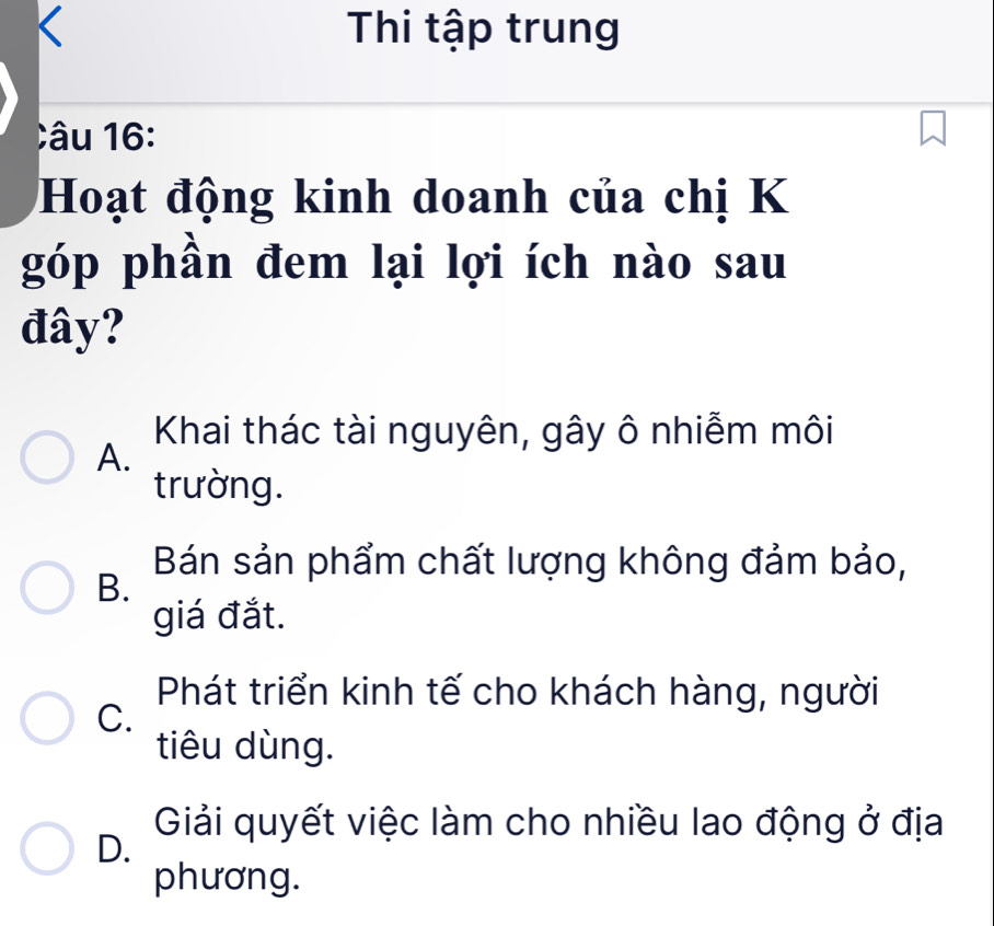 Thi tập trung
Câu 16 
Hoạt động kinh doanh của chị K
góp phần đem lại lợi ích nào sau
đây?
Khai thác tài nguyên, gây ô nhiễm môi
A.
trường.
Bán sản phẩm chất lượng không đảm bảo,
B.
giá đắt.
Phát triển kinh tế cho khách hàng, người
C.
tiêu dùng.
D. Giải quyết việc làm cho nhiều lao động ở địa
phương.