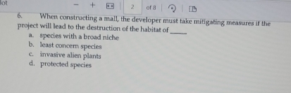 + 2
lot of 8
6. When constructing a mall, the developer must take mitigating measures if the
project will lead to the destruction of the habitat of
a. species with a broad niche
_
b. least concern species
c. invasive alien plants
d. protected species