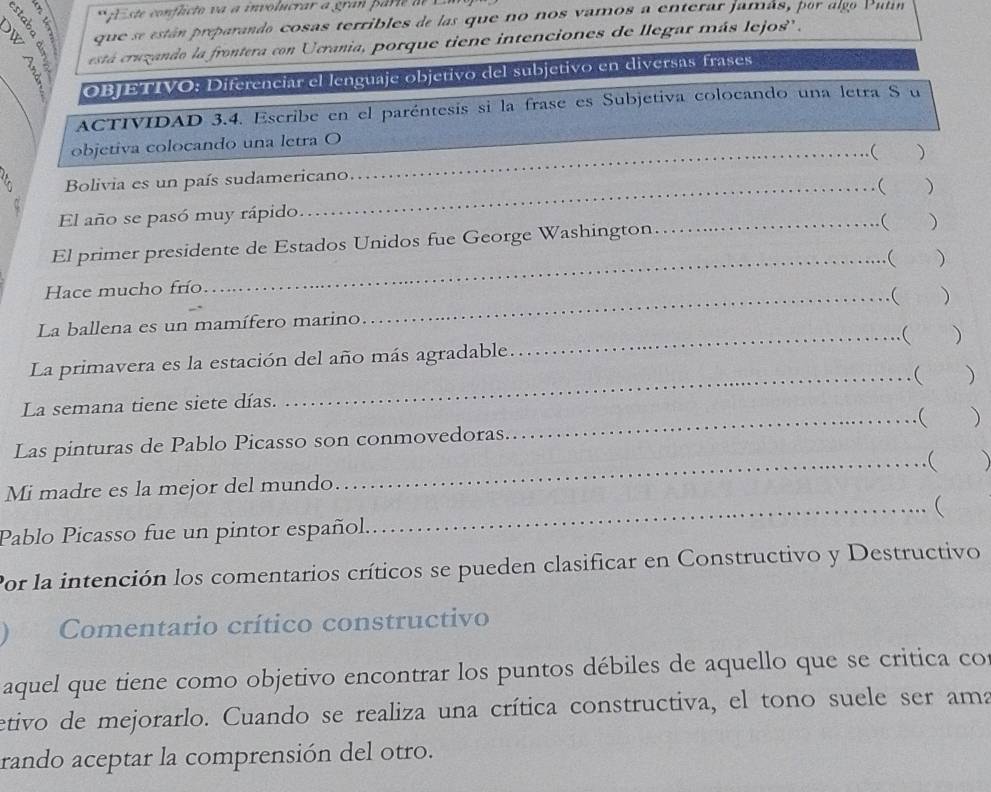 A conficto v a a involucrar a gran pa i 
que se están preparando cosas terribles de las que no nos vamos a enterar jamás, por algo Putín 
5 está cruzando la frontera con Ucrania, porque tiene intenciones de llegar más lejos'' , 
OBJETIVO: Diferenciar el lenguaje objetivo del subjetivo en diversas frases 
ACTIVIDAD 3.4. Escribe en el paréntesis si la frase es Subjetiva colocando una letra S u 
objetiva colocando una letra O 
_ 
_ 
Bolivia es un país sudamericano_  ) 
 
El año se pasó muy rápido_ _) 
El primer presidente de Estados Unidos fue George Washington. 
( ) 
Hace mucho frío_  ) 
La ballena es un mamífero marino_  ) 
La primavera es la estación del año más agradable. _( ) 
La semana tiene siete días. _ ) 
Las pinturas de Pablo Picasso son conmovedoras._  ) 
_ 
Mi madre es la mejor del mundo 
_ 
Pablo Picasso fue un pintor español. 
Por la intención los comentarios críticos se pueden clasificar en Constructivo y Destructivo 
Comentario crítico constructivo 
aquel que tiene como objetivo encontrar los puntos débiles de aquello que se critica co 
etivo de mejorarlo. Cuando se realiza una crítica constructiva, el tono suele ser ama 
rando aceptar la comprensión del otro.