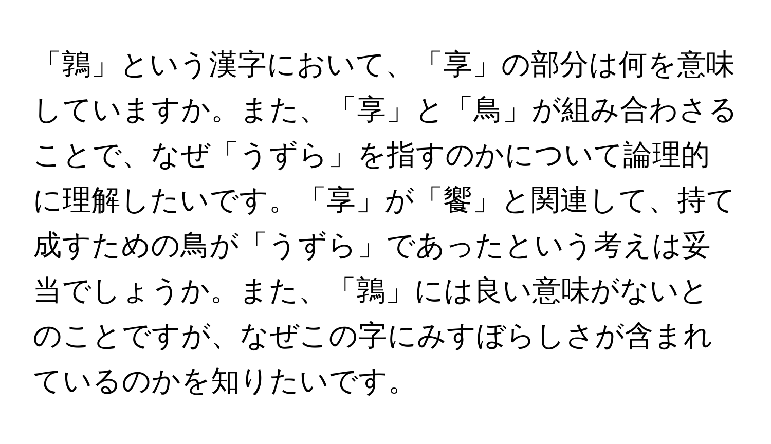 「鶉」という漢字において、「享」の部分は何を意味していますか。また、「享」と「鳥」が組み合わさることで、なぜ「うずら」を指すのかについて論理的に理解したいです。「享」が「饗」と関連して、持て成すための鳥が「うずら」であったという考えは妥当でしょうか。また、「鶉」には良い意味がないとのことですが、なぜこの字にみすぼらしさが含まれているのかを知りたいです。