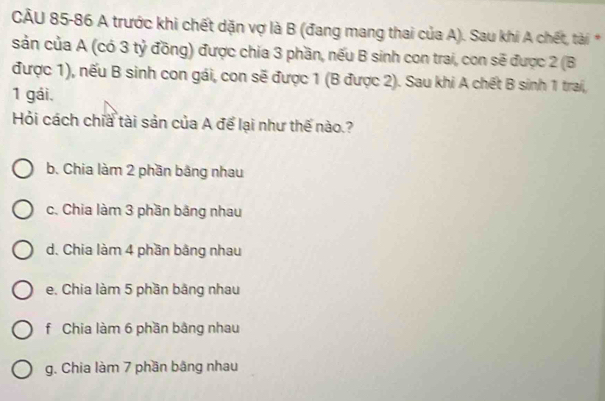 A trước khi chết dặn vợ là B (đang mang thai của A). Sau khi A chết, tài *
sản của A (có 3 tỷ đồng) được chia 3 phần, nếu B sinh con trai, con sẽ được 2 (B
được 1), nếu B sinh con gái, con sẽ được 1 (B được 2). Sau khi A chết B sinh 1 trai,
1 gái.
Hỏi cách chia tài sản của A để lại như thế nào.?
b. Chia làm 2 phần bằng nhau
c. Chia làm 3 phần băng nhau
d. Chia làm 4 phần bằng nhau
e. Chia làm 5 phần bằng nhau
f Chia làm 6 phần bằng nhau
g. Chia làm 7 phần bằng nhau