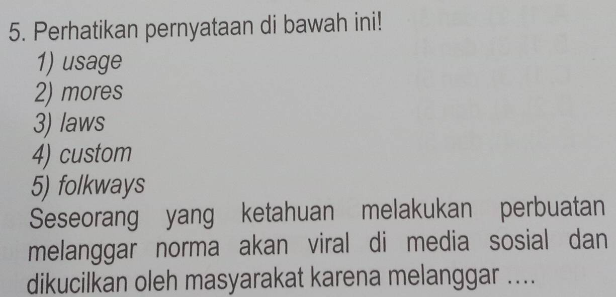 Perhatikan pernyataan di bawah ini! 
1) usage 
2) mores 
3) laws 
4) custom 
5) folkways 
Seseorang yang ketahuan melakukan perbuatan 
melanggar norma akan viral di media sosial dan 
dikucilkan oleh masyarakat karena melanggar ....