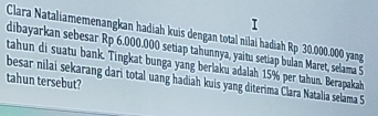 Clara Nataliamemenangkan hadiah kuis dengan total nilai hadiah Rp 30.000.000 yang 
dibayarkan sebesar Rp 6.000.000 setiap tahunnya, yaitu setiap bulan Maret, selama 5
tahun di suatu bank. Tingkat bunga yang berlaku adalah 15% per tahun. Berapakah 
tahun tersebut? 
besar nilai sekarang dari total uang hadiah kuis yang diterima Clara Natalia selama 5