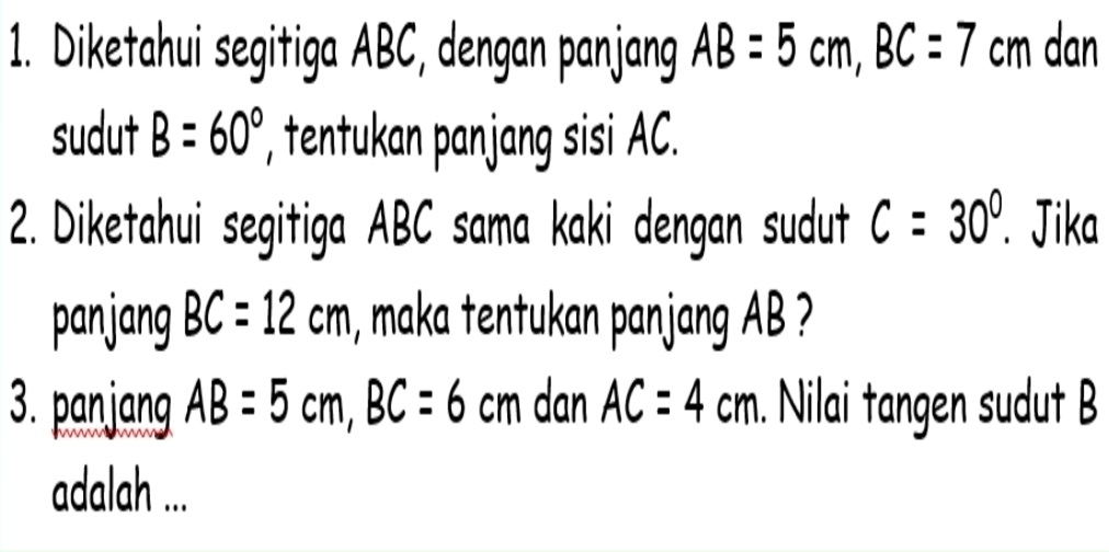 Diketahui segitiga ABC, dengan panjang AB=5cm, BC=7 cm dan 
sudut B=60° ', tentukan panjang sisi AC. 
2. Diketahui segitiga ABC sama kaki dengan sudut c=30°. Jika 
panjang BC=12cm , maka tentukan panjang AB ? 
3. panjang AB=5cm, BC=6cm dan AC=4cm. Nilai tangen sudut B
adalah ...