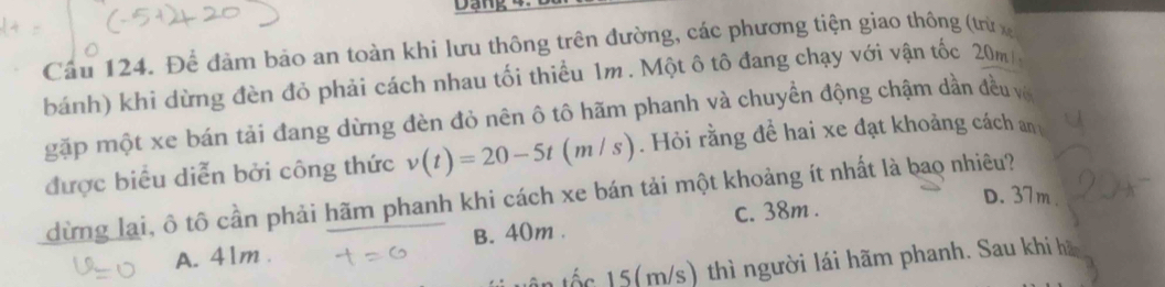 Dạng
Cầu 124. Để đảm bảo an toàn khi lưu thông trên đường, các phương tiện giao thông (từx
bánh) khi dừng đèn đỏ phải cách nhau tối thiều 1m. Một ô tô đang chạy với vận tốc 20m
gặp một xe bán tải đang dừng đèn đỏ nên ô tô hãm phanh và chuyển động chậm dần đều về
được biểu diễn bởi công thức v(t)=20-5t(m/s). Hỏi rằng đề hai xe đạt khoảng cách an
dừng lại, ô tô cần phải hãm phanh khi cách xe bán tải một khoảng ít nhất là bao nhiêu?
c. 38m.
D. 37m.
A. 41m. B. 40m.
ân tốc 15(m/s) thì người lái hãm phanh. Sau khi hà