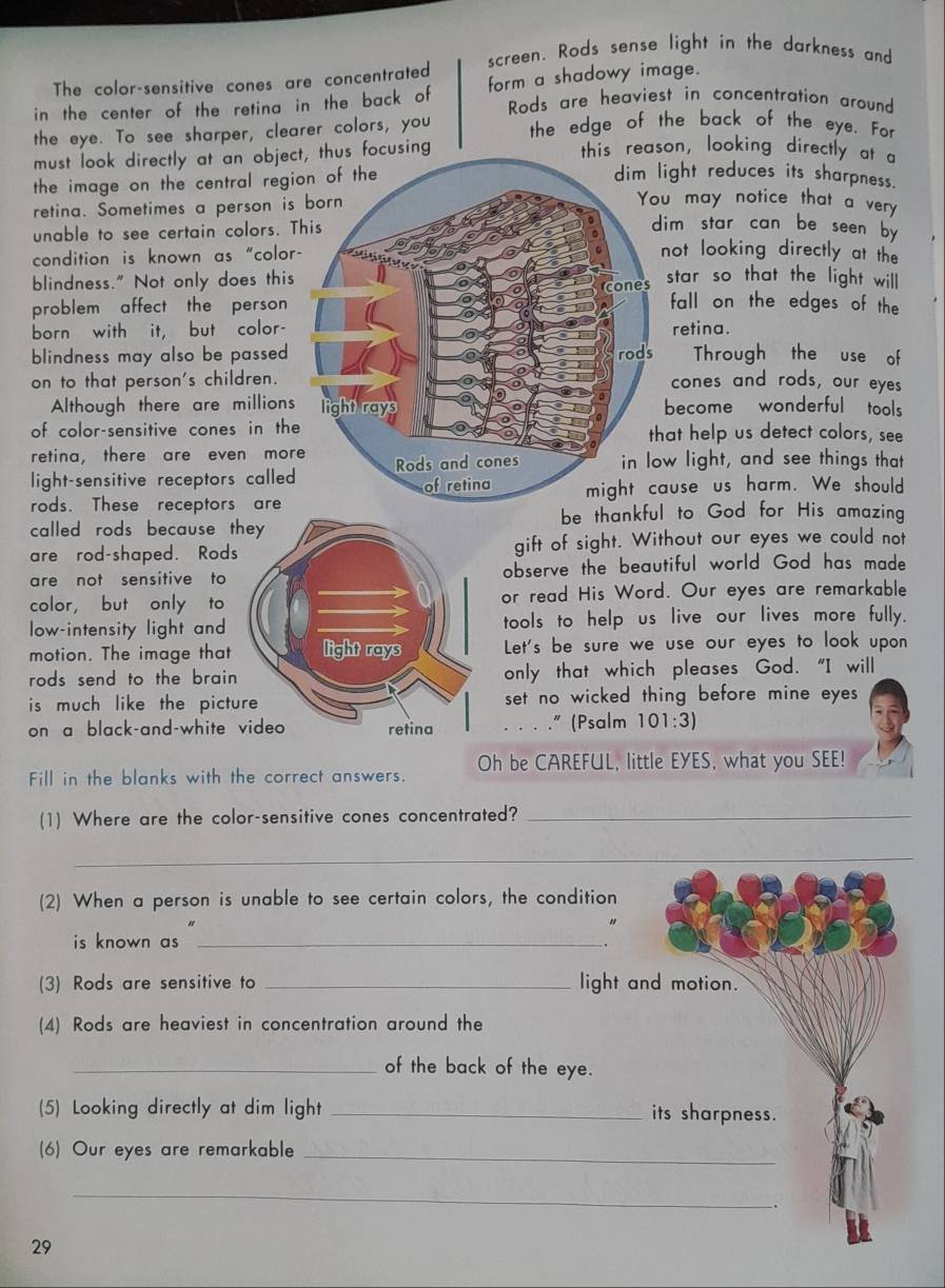 screen. Rods sense light in the darkness and
The color-sensitive cones are concentrated
in the center of the retina in the back of form a shadowy image.
Rods are heaviest in concentration around
the eye. To see sharper, clearer colors, you the edge of the back of the eye. For
must look directly at an object, thus focusing
this reason, looking directly at a
the image on the central regi
ight reduces its sharpness.
retina. Sometimes a person is
u may notice that a very
unable to see certain colors. T
dim star can be seen by 
condition is known as "color
not looking directly at the
blindness." Not only does thisstar so that the light wil l
problem affect the person 
fall on the edges of the
born with it, but color-retina.
blindness may also be passed .Through the use of
on to that person's children. cones and rods, our eyes
Although there are millionsbecome wonderful tools
of color-sensitive cones in theat help us detect colors, see
retina, there are even mor
light-sensitive receptors calledw light, and see things that
rods. These receptors areuse us harm. We should
called rods because tbe thankful to God for His amazing
are rod-shaped. Rodsgift of sight. Without our eyes we could not
are not sensitive to observe the beautiful world God has made
color， but only to or read His Word. Our eyes are remarkable
low-intensity light and tools to help us live our lives more fully.
motion. The image thatLet's be sure we use our eyes to look upon
rods send to the brain .only that which pleases God. "I will
is much like the pictuset no wicked thing before mine eyes 
on a black-and-white . . . .” (Psalm 101:3)
Fill in the blanks with the correct answers. Oh be CAREFUL, little EYES, what you SEE!
(1) Where are the color-sensitive cones concentrated?_
_
(2) When a person is unable to see certain colors, the condition
is known as ._
(3) Rods are sensitive to _light and motion.
(4) Rods are heaviest in concentration around the
_of the back of the eye.
(5) Looking directly at dim light _its sharpness.
(6) Our eyes are remarkable_
_
29